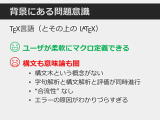 背景にある問題意識
TEX言語（とその上の LATEX）
😄 ユーザが柔軟にマクロ定義できる
😫 構文も意味論も闇
• 構文木という概念がない
• 字句解析と構文解析と評価が同時進行
• “合流性” なし
• エラーの原因がわかりづらすぎる
 