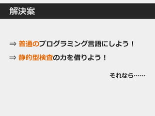 解決案
⇒ 普通のプログラミング言語にしよう！
⇒ 静的型検査の力を借りよう！
それなら……
 