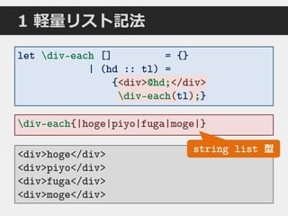 1 軽量リスト記法
div-each{|hoge|piyo|fuga|moge|}
<div>hoge</div>
<div>piyo</div>
<div>fuga</div>
<div>moge</div>
let div-each [] = {}
| (hd :: tl) =
{<div>@hd;</div>
div-each(tl);}
string list 型
<div>@hd;</div>
div-each(tl);tl
 