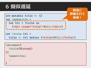 let-mutable title <- {}
let maketitle =
let ttl = !title in
{<div class="title">@ttl;</div>}
let title ttl =
title <- ttl before {<title>@ttl;</title>}
document{
title{MLstudy}
}{
maketitle;
…
}
<div class="title">@ttl;</div>
<title>@ttl;</title>
即座に
評価されて
破滅！
6 擬似遅延
 