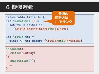 let-mutable title <- {}
let maketitle () =
let ttl = !title in
{<div class="title">@ttl;</div>}
let title ttl =
title <- ttl before {<title>@ttl;</title>}
document{
title{MLstudy}
}{
maketitle(());
…
}
<div class="title">@ttl;</div>
<title>@ttl;</title>
普通の
回避方法：
() でサンク
()
6 擬似遅延
 