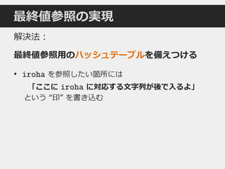 最終値参照の実現
解決法：
最終値参照用のハッシュテーブルを備えつける
• iroha を参照したい箇所には
「ここに iroha に対応する文字列が後で入るよ」
という “印” を書き込む
 
