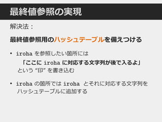 最終値参照の実現
解決法：
最終値参照用のハッシュテーブルを備えつける
• iroha を参照したい箇所には
「ここに iroha に対応する文字列が後で入るよ」
という “印” を書き込む
• iroha の箇所では iroha とそれに対応する文字列を
ハッシュテーブルに追加する
 