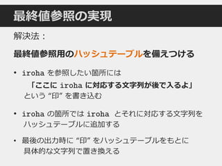 最終値参照の実現
解決法：
最終値参照用のハッシュテーブルを備えつける
• iroha を参照したい箇所には
「ここに iroha に対応する文字列が後で入るよ」
という “印” を書き込む
• iroha の箇所では iroha とそれに対応する文字列を
ハッシュテーブルに追加する
• 最後の出力時に “印” をハッシュテーブルをもとに
具体的な文字列で置き換える
 