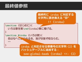 section {はじめに}{
いろは歌を第ref{iroha}章に掲げる。
}
section #iroha {いろは歌}{
色は匂へど散りぬるを，我が世誰ぞ恒ならむ。
…
}
最終値参照
最終的に iroha に対応する
文字列に置き換える “印”
!! {iroha}
iroha と対応させる章番号の文字列 {2} を
ハッシュテーブルに追加する：
new-global-hash {iroha} <<- {2}
 