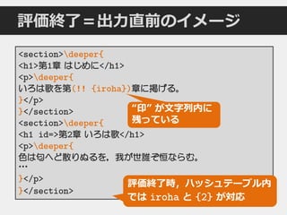 評価終了＝出力直前のイメージ
<section>deeper{
<h1>第1章 はじめに</h1>
<p>deeper{
いろは歌を第(!! {iroha})章に掲げる。
}</p>
}</section>
<section>deeper{
<h1 id=>第2章 いろは歌</h1>
<p>deeper{
色は匂へど散りぬるを，我が世誰ぞ恒ならむ。
…
}</p>
}</section>
“印” が文字列内に
残っている
評価終了時，ハッシュテーブル内
では iroha と {2} が対応
 