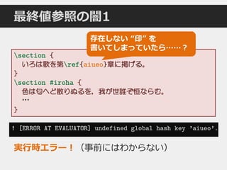 最終値参照の闇1
section {
いろは歌を第ref{aiueo}章に掲げる。
}
section #iroha {
色は匂へど散りぬるを，我が世誰ぞ恒ならむ。
…
}
存在しない “印” を
書いてしまっていたら……？
! [ERROR AT EVALUATOR] undefined global hash key ’aiueo’.
実行時エラー！（事前にはわからない）
 