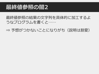 最終値参照の闇2
最終値参照の結果の文字列を具体的に加工するよ
うなプログラムを書くと……
⇒ 予想がつかないことになりがち（説明は割愛）
 