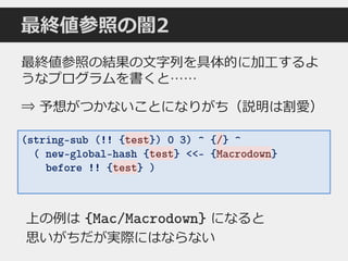 最終値参照の闇2
(string-sub (!! {test}) 0 3) ^ {/} ^
( new-global-hash {test} <<- {Macrodown}
before !! {test} )
最終値参照の結果の文字列を具体的に加工するよ
うなプログラムを書くと……
⇒ 予想がつかないことになりがち（説明は割愛）
上の例は {Mac/Macrodown} になると
思いがちだが実際にはならない
test
test
test Macrodown
/
 