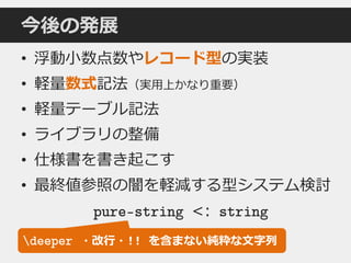 今後の発展
• 浮動小数点数やレコード型の実装
• 軽量数式記法（実用上かなり重要）
• 軽量テーブル記法
• ライブラリの整備
• 仕様書を書き起こす
• 最終値参照の闇を軽減する型システム検討
pure-string <: string
deeper ・改行・!! を含まない純粋な文字列
 
