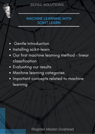 MACHINE LEARNING WITH
SCIKIT LEARN
 Gentle Introduction
Installing scikit-learn
Our first machine learning method – linear
classification
Evaluating our results
Machine learning categories
Important concepts related to machine
learning
BEPEC SOLUTIONS.
Register.Master.Goahead
 