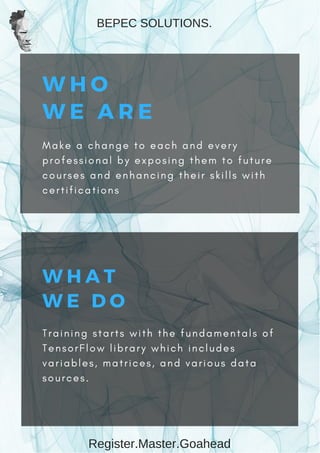 W H O
W E A R E
M a k e a c h a n g e t o e a c h a n d e v e r y
p r o f e s s i o n a l b y e x p o s i n g t h e m t o f u t u r e
c o u r s e s a n d e n h a n c i n g t h e i r s k i l l s w i t h
c e r t i f i c a t i o n s
W H A T
W E   D O
T r a i n i n g s t a r t s w i t h t h e f u n d a m e n t a l s o f
T e n s o r F l o w l i b r a r y w h i c h i n c l u d e s
v a r i a b l e s , m a t r i c e s , a n d v a r i o u s d a t a
s o u r c e s .
BEPEC SOLUTIONS.
Register.Master.Goahead
 