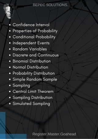 Confidence Interval
Properties of Probability
Conditional Probability
Independent Events
Random Variables
Discrete and Continuous
Binomial Distribution
Normal Distribution
Probability Distribution
Simple Random Sample
Sampling
Central Limit Theorem
Sampling Distribution
Simulated Sampling
BEPEC SOLUTIONS.
Register.Master.Goahead
 
