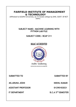 FAIRFIELD INSTITUTE OF MANAGEMENT
& TECHNOLOGY
(Affiliated to GGSIPU University, an ‘A’ Grade college by DHE, GOVT. Of NCT
Delhi)
SUBJECT NAME:- MACHINE LEARNING WITH
PYTHON LAB FILE
SUBJECT CODE:- BCAP 311
SUBMITTED TO SUBMITTED BY
MS.ARUNA JOSHI NIKHIL KUMAR
ASSISTANT PROFESSOR 01290102021
IT DEPARTMENT B.C.A 5TH
SEMESTER
 