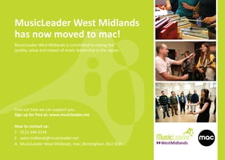 MusicLeader West Midlands
has now moved to mac!
MusicLeader West Midlands is committed to raising the
quality, value and impact of music leadership in the region.




                                                               Photo credit: Dan Brady
Find out how we can support you.
Sign up for free at: www.musicleader.net

How to contact us:
T 0121 446 3234
E west-midlands@musicleader.net
A MusicLeader West Midlands, mac, Birmingham, B12 9QH
 
