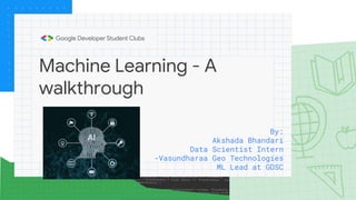 Machine Learning - A
walkthrough
By:
Akshada Bhandari
Data Scientist Intern
-Vasundharaa Geo Technologies
ML Lead at GDSC
 