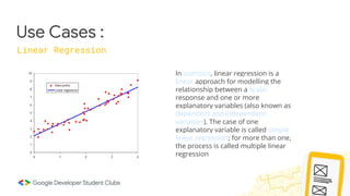 Use Cases :
Linear Regression
In statistics, linear regression is a
linear approach for modelling the
relationship between a scalar
response and one or more
explanatory variables (also known as
dependent and independent
variables). The case of one
explanatory variable is called simple
linear regression; for more than one,
the process is called multiple linear
regression
 