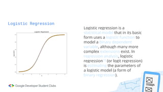 Logistic Regression
Logistic regression is a
statistical model that in its basic
form uses a logistic function to
model a binary dependent
variable, although many more
complex extensions exist. In
regression analysis, logistic
regression[1] (or logit regression)
is estimating the parameters of
a logistic model (a form of
binary regression).
 