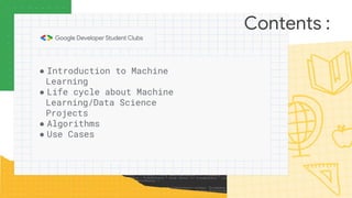 Contents :
● Introduction to Machine
Learning
● Life cycle about Machine
Learning/Data Science
Projects
● Algorithms
● Use Cases
 
