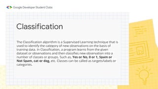 The Classification algorithm is a Supervised Learning technique that is
used to identify the category of new observations on the basis of
training data. In Classification, a program learns from the given
dataset or observations and then classifies new observation into a
number of classes or groups. Such as, Yes or No, 0 or 1, Spam or
Not Spam, cat or dog, etc. Classes can be called as targets/labels or
categories.
Classification
 