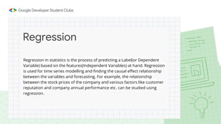 Regression in statistics is the process of predicting a Label(or Dependent
Variable) based on the features(Independent Variables) at hand. Regression
is used for time series modelling and finding the causal effect relationship
between the variables and forecasting. For example, the relationship
between the stock prices of the company and various factors like customer
reputation and company annual performance etc. can be studied using
regression.
Regression
 