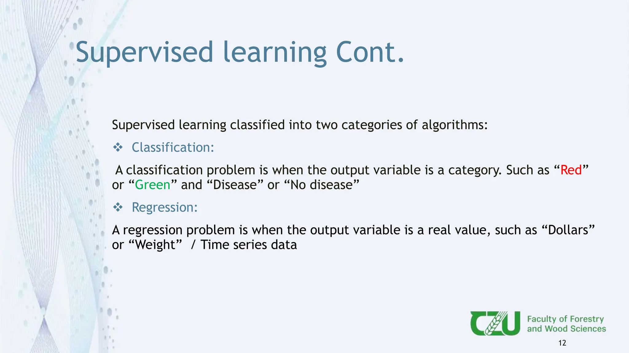 Supervised learning Cont.
Supervised learning classified into two categories of algorithms:
 Classification:
A classification problem is when the output variable is a category. Such as “Red”
or “Green” and “Disease” or “No disease”
 Regression:
A regression problem is when the output variable is a real value, such as “Dollars”
or “Weight” / Time series data
12
 