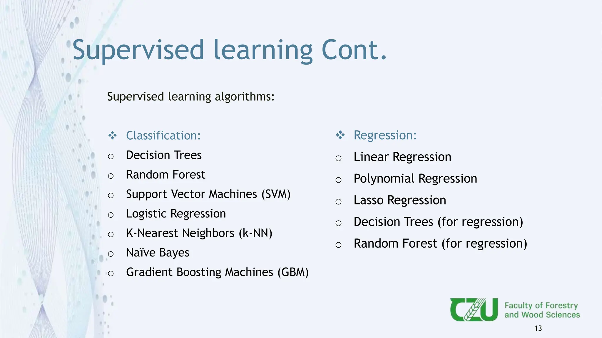 Supervised learning Cont.
Supervised learning algorithms:
 Classification:
o Decision Trees
o Random Forest
o Support Vector Machines (SVM)
o Logistic Regression
o K-Nearest Neighbors (k-NN)
o Naïve Bayes
o Gradient Boosting Machines (GBM)
13
 Regression:
o Linear Regression
o Polynomial Regression
o Lasso Regression
o Decision Trees (for regression)
o Random Forest (for regression)
 