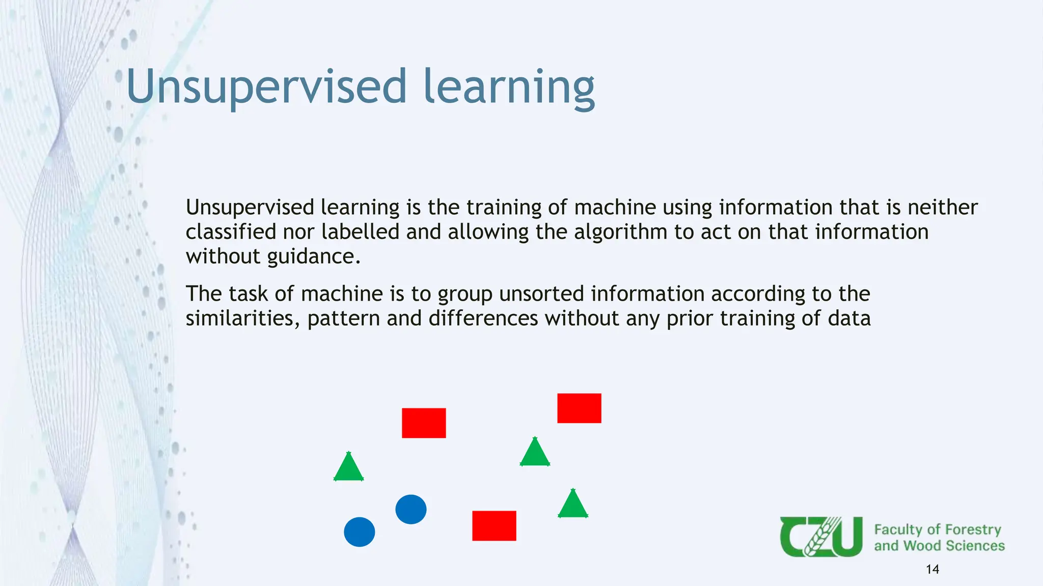Unsupervised learning
Unsupervised learning is the training of machine using information that is neither
classified nor labelled and allowing the algorithm to act on that information
without guidance.
The task of machine is to group unsorted information according to the
similarities, pattern and differences without any prior training of data
14
 