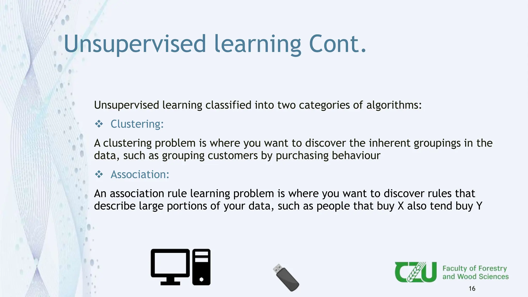Unsupervised learning Cont.
16
Unsupervised learning classified into two categories of algorithms:
 Clustering:
A clustering problem is where you want to discover the inherent groupings in the
data, such as grouping customers by purchasing behaviour
 Association:
An association rule learning problem is where you want to discover rules that
describe large portions of your data, such as people that buy X also tend buy Y
 