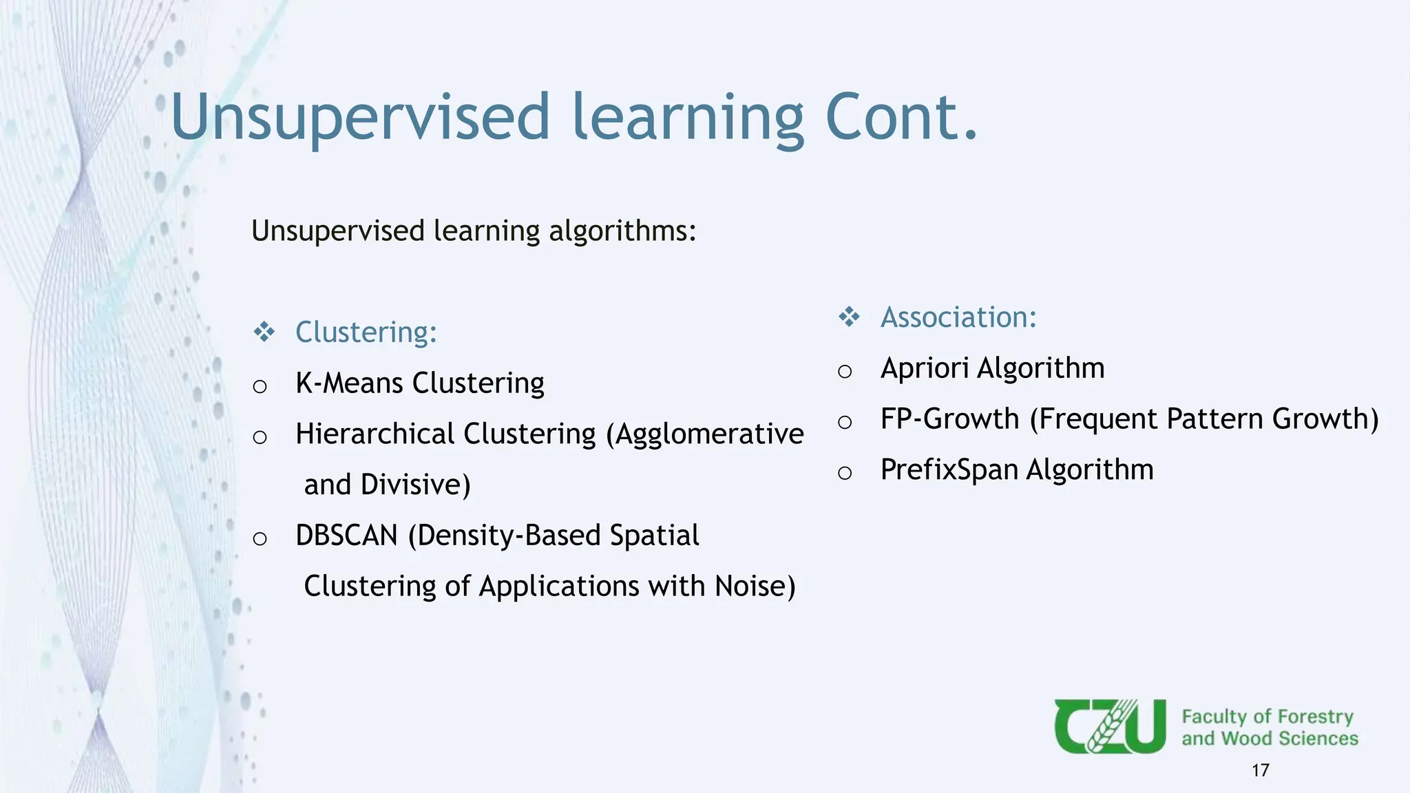 Unsupervised learning Cont.
Unsupervised learning algorithms:
 Clustering:
o K-Means Clustering
o Hierarchical Clustering (Agglomerative
and Divisive)
o DBSCAN (Density-Based Spatial
Clustering of Applications with Noise)
17
 Association:
o Apriori Algorithm
o FP-Growth (Frequent Pattern Growth)
o PrefixSpan Algorithm
 