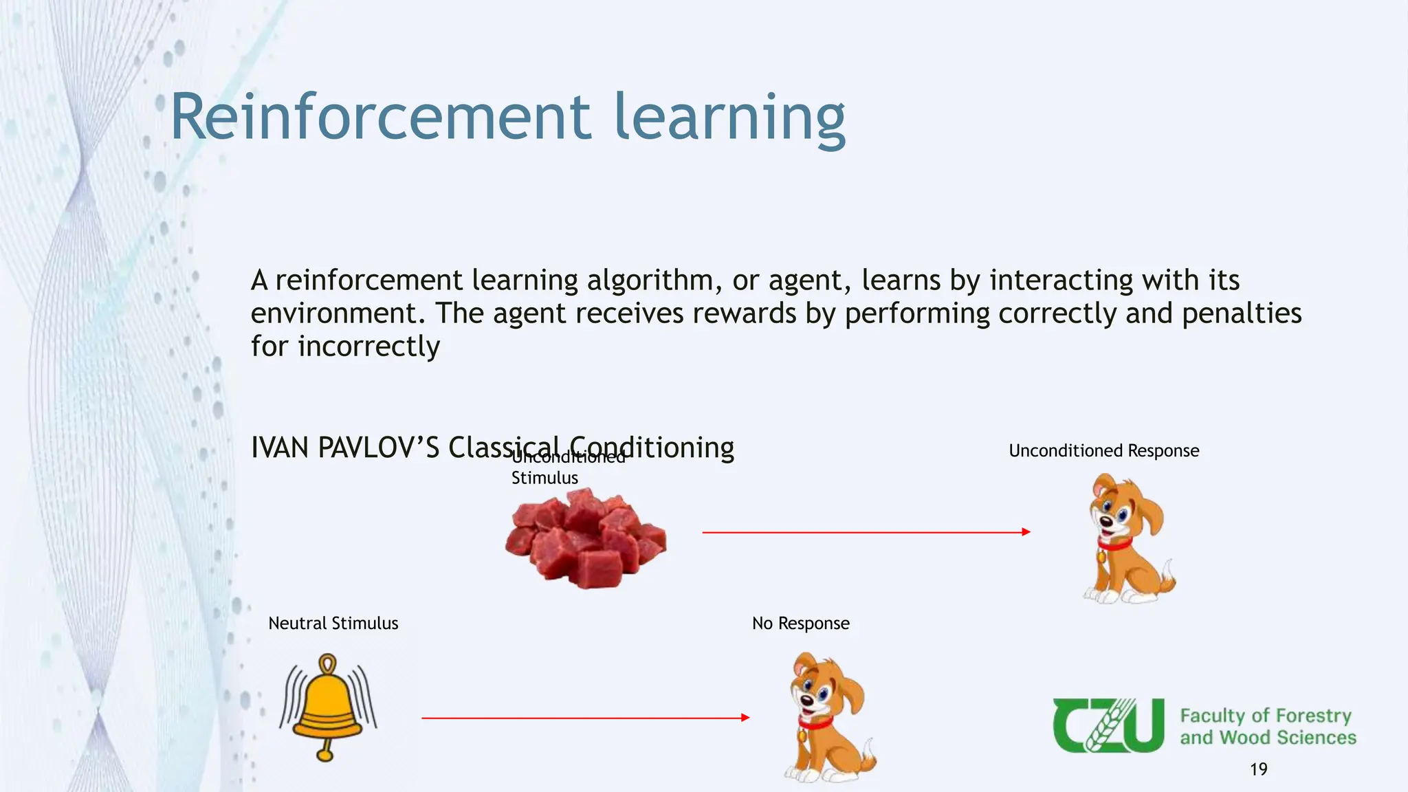 Reinforcement learning
A reinforcement learning algorithm, or agent, learns by interacting with its
environment. The agent receives rewards by performing correctly and penalties
for incorrectly
IVAN PAVLOV’S Classical Conditioning
19
Unconditioned
Stimulus
Unconditioned Response
Neutral Stimulus No Response
 
