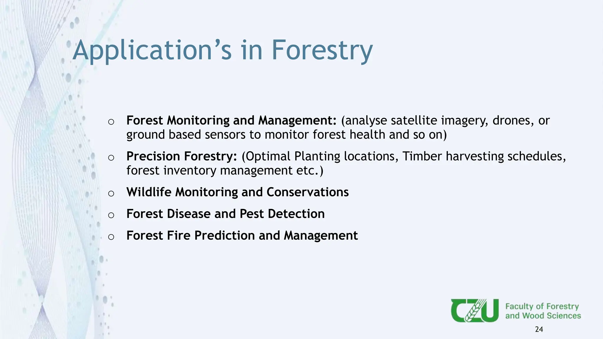 Application’s in Forestry
o Forest Monitoring and Management: (analyse satellite imagery, drones, or
ground based sensors to monitor forest health and so on)
o Precision Forestry: (Optimal Planting locations, Timber harvesting schedules,
forest inventory management etc.)
o Wildlife Monitoring and Conservations
o Forest Disease and Pest Detection
o Forest Fire Prediction and Management
24
 