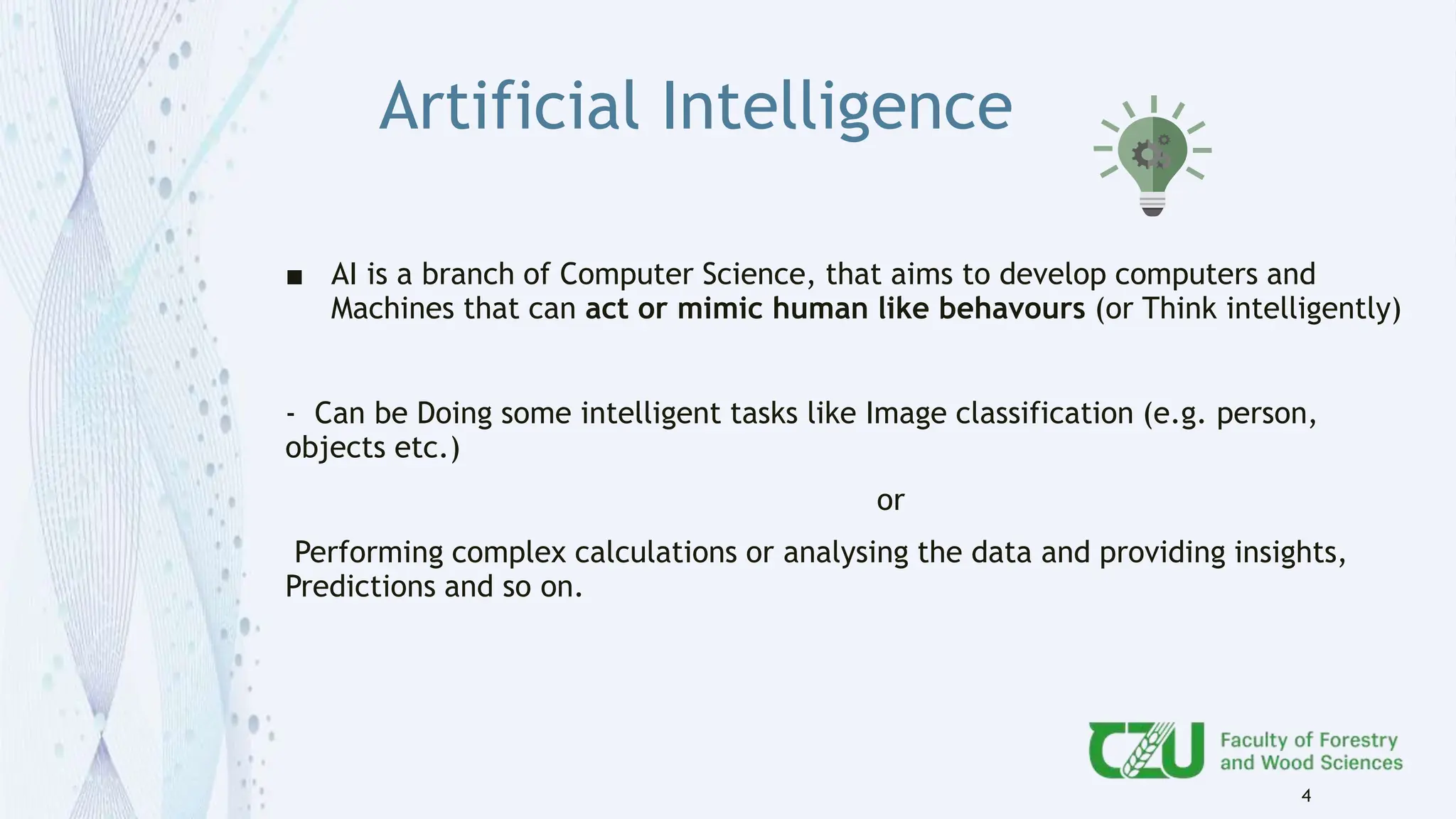 Artificial Intelligence
■ AI is a branch of Computer Science, that aims to develop computers and
Machines that can act or mimic human like behavours (or Think intelligently)
- Can be Doing some intelligent tasks like Image classification (e.g. person,
objects etc.)
or
Performing complex calculations or analysing the data and providing insights,
Predictions and so on.
4
 