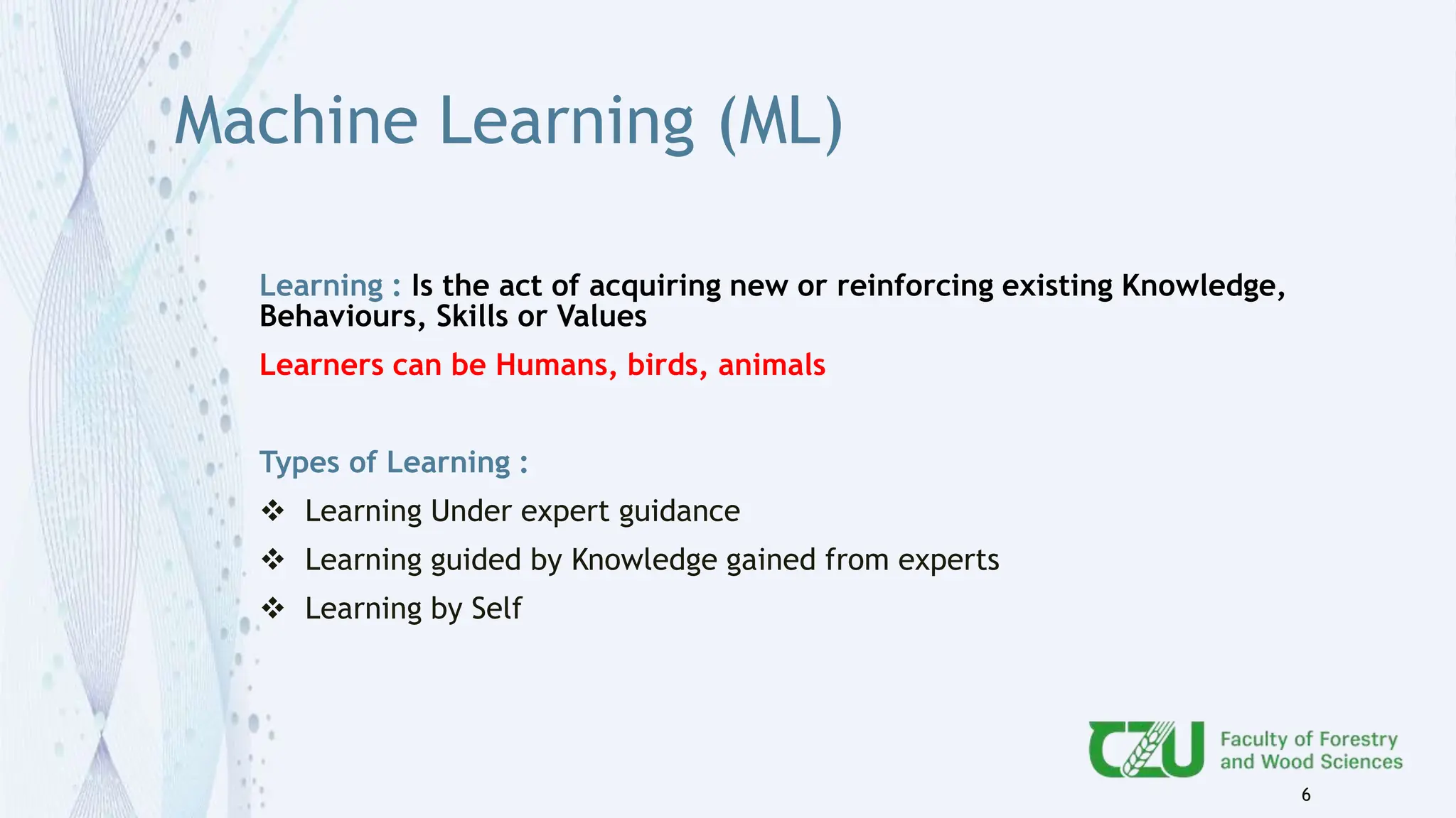 Machine Learning (ML)
Learning : Is the act of acquiring new or reinforcing existing Knowledge,
Behaviours, Skills or Values
Learners can be Humans, birds, animals
Types of Learning :
 Learning Under expert guidance
 Learning guided by Knowledge gained from experts
 Learning by Self
6
 