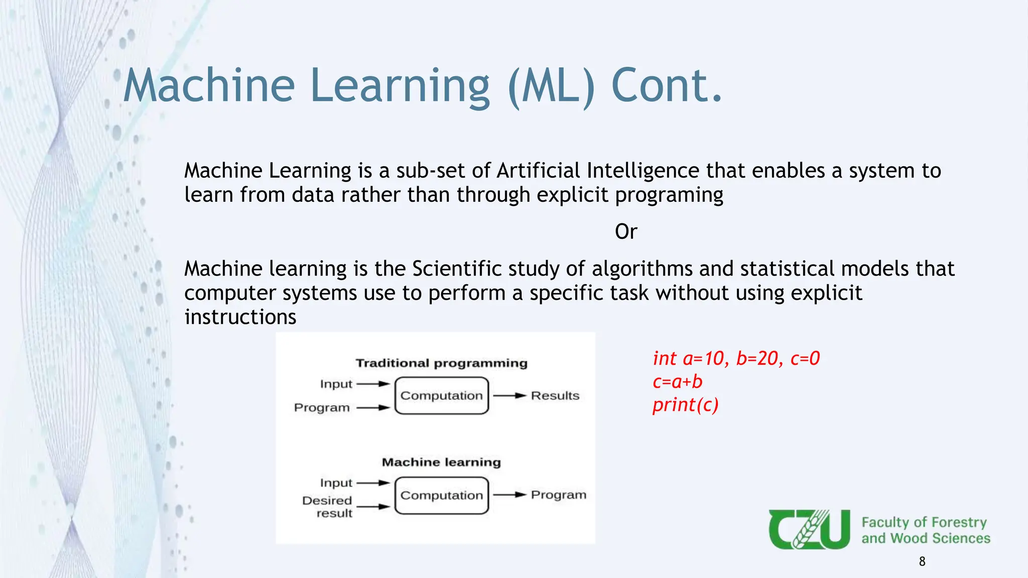 Machine Learning (ML) Cont.
Machine Learning is a sub-set of Artificial Intelligence that enables a system to
learn from data rather than through explicit programing
Or
Machine learning is the Scientific study of algorithms and statistical models that
computer systems use to perform a specific task without using explicit
instructions
8
int a=10, b=20, c=0
c=a+b
print(c)
 
