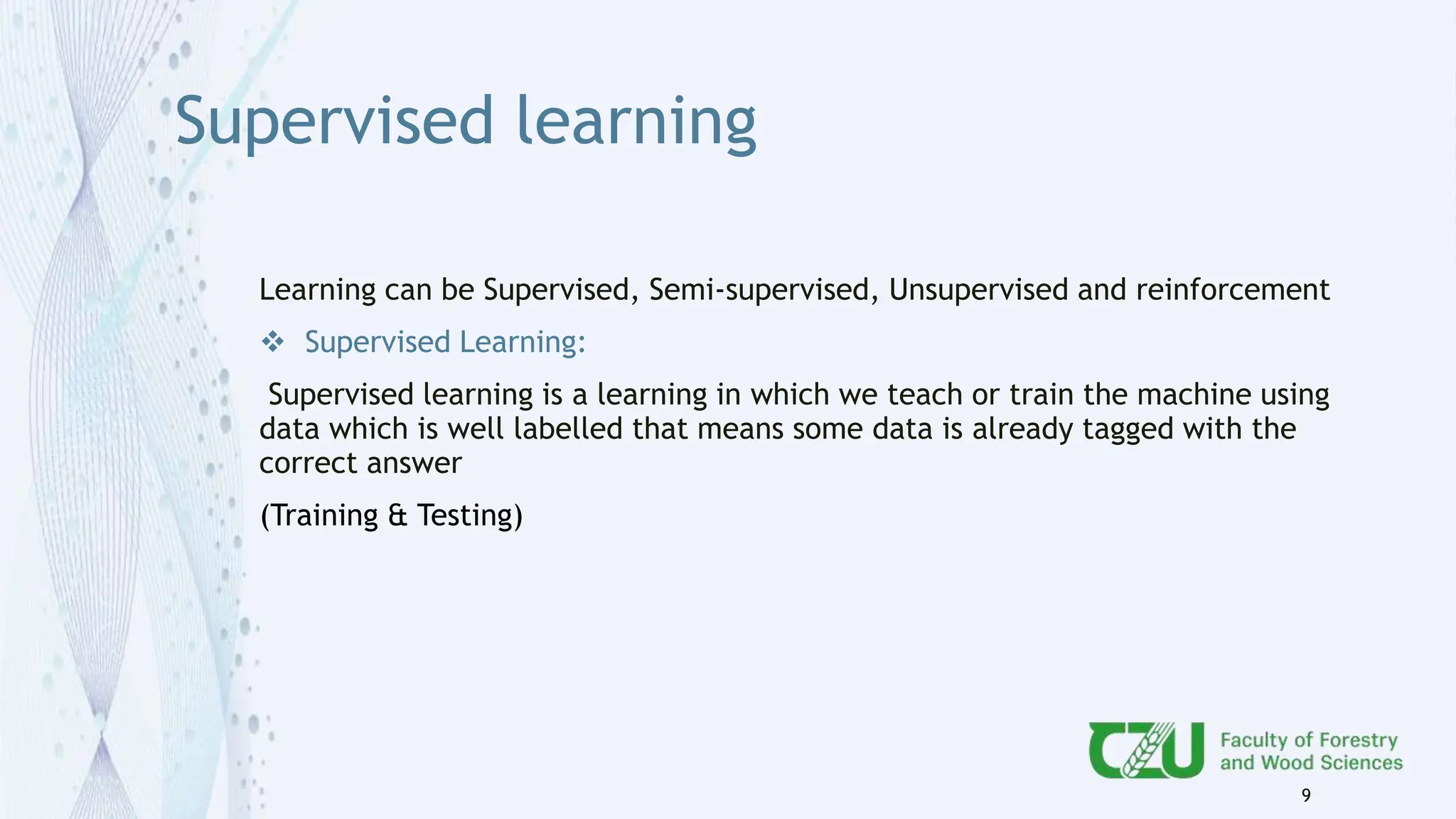 Supervised learning
Learning can be Supervised, Semi-supervised, Unsupervised and reinforcement
 Supervised Learning:
Supervised learning is a learning in which we teach or train the machine using
data which is well labelled that means some data is already tagged with the
correct answer
(Training & Testing)
9
 