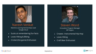 #wpewebinar
Machine Learning Partnerships Lead
Google Cloud
Naresh Venkat
● Sucks at remembering fun facts
● Loves Hiking & Biking
● Cricket (the game) Enthusiast
Innovation Program Manager
WP Engine
Steven Word
● Creates Instrumental Hip-Hop
● Loves Hiking
● Craft Beer Enthusiast
 