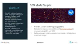 #wpewebinar
WordLift helps you organize
posts and pages adding facts,
links and media to build
beautifully structured
websites, for both humans
and search engines.
WordLift lets you create, own
and publish your own
knowledge graph.
WordLift publishes your
content as Linked Open Data
following Tim Berners-Lee‘s
Linked Data Principles.
• Provides Content and Image Suggestions
• Make content pieces compatible with Schema markup to
improve indexability and SEO
• Delivers content recommendations to readers to keep them
on the site longer.
SEO Made Simple
WordLift
 