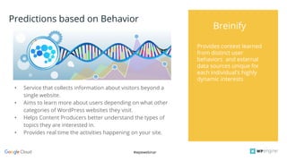 #wpewebinar
Provides context learned
from distinct user
behaviors and external
data sources unique for
each individual's highly
dynamic interests
• Service that collects information about visitors beyond a
single website.
• Aims to learn more about users depending on what other
categories of WordPress websites they visit.
• Helps Content Producers better understand the types of
topics they are interested in.
• Provides real time the activities happening on your site.
Breinify
Predictions based on Behavior
 