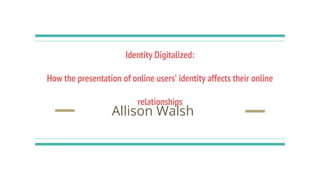 Identity Digitalized:
How the presentation of online users’ identity affects their online
relationships
Allison Walsh
 