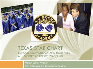 TEXAS STAR CHART SCHOOL TECHNOLOGY AND READINESS A. J. MOORE ACADEMY, WACO ISD Marcus Lamar Walker World Geography & Economics Teacher 