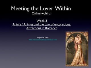 Meeting the Lover Within
              Online webinar

                 Week 3
Anima / Animus and the Law of unconscious
         Attractions in Romance

                     Angelique Tsang
           www.meetingloverwithin.eventbrite.com
 