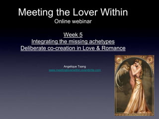 Meeting the Lover Within
             Online webinar

                  Week 5
    Integrating the missing achetypes
Deliberate co-creation in Love & Romance


                   Angelique Tsang
          www.meetingloverwithin.eventbrite.com
 