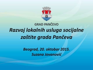 GRAD PANČEVO
Razvoj lokalnih usluga socijalne
zaštite grada Pančeva
Beograd, 20. oktobar 2015.
Suzana Jovanović
 