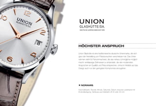 DEUTSCHE UHRMACHERKUNST.1893 
HÖCHSTER ANSPRUCH 
Union Glashütte ist eine traditionsreiche deutsche Uhrenmarke, die sich 
ganz der Herstellung von Präzisionsuhren verschrieben hat. Das Unter-nehmen 
steht für Feinuhrmacherei, die das nahezu Unmögliche möglich 
macht: erstklassige Zeitmesser zu entwickeln, die den modernsten 
Ansprüchen an Qualität und Preis entsprechen, ohne im Hinblick auf das 
Design auch nur den geringsten Kompromiss einzugehen. 
NORAMIS 
Automatikwerk, Stunde, Minute, Sekunde, Datum, braunes Lederband mit 
Krokodilprägung, Gehäuse aus Edelstahl, Ø 34 oder 40 mm 
 