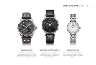 UNION GLASHÜTTE | UHREN 
BELISAR PILOT 
Automatik, Stunde, Minute, Sekunde, 
Gangreserveanzeige, Datum, Zifferblatt 
anthrazit, braunes Lederband mit Doppel- 
Faltschließe, Gehäuse Edelstahl, Ø 45 mm 
NORAMIS CHRONOGRAPH 
Chronograph mit Automatikwerk, 
Kleine Sekunde, Datum, schwarzes Leder-band 
mit Krokodilprägung, Gehäuse aus 
Edelstahl, Ø 42 mm 
SIRONA DATUM 
Automatikwerk, Stunde, Minute, Sekunde, 
Datum, Zifferblatt und Lünette mit Brillanten 
besetzt, Band und Gehäuse aus Edelstahl, 
Ø 32 mm 
13 
 