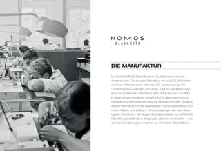diE MANuFAkTur 
Der Name NOMOS Glashütte ist ein Qualitätssiegel für beste 
Armbanduhren. Die deutsche Manufaktur mit rund 200 Mitarbeitern, 
mehreren Patenten sowie mehr als 100 Auszeichnungen für 
uhrmacherische Leistungen und Design sorgt mit Handarbeit, High-tech 
und erstklassiger Gestaltung dafür, dass dies auch so bleibt. 
In regelmäßigen Abständen fertigt NOMOS Glashütte nicht nur 
preisgekrönte Zeitmesser wie etwa die Modelle Ahoi oder Tangente, 
sondern widmet sich in der hauseigenen Forschungsabteilung auch 
neuen Kalibern und stellt sich Herausforderungen wie etwa einem 
eigenen Assortiment: Als einzige Manufaktur weltweit hat es NOMOS 
Glashütte geschafft, diese Baugruppe selbst zu konstruieren – und 
sich damit unabhängig zu machen von Schweizer Monopolisten. 
 