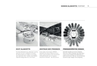 NOMOS GLASHÜTTE | PORTRAIT 
EcHT GLASHÜTTE 
Die Herkunftsbezeichnung „Glashütte“ ist streng 
geschützt: Nur wer mindestens 50 Prozent 
der Wertschöpfung am Kaliber vor Ort leistet, 
darf „Glashütter Uhren“ anbieten. Bei NOMOS 
Glashütte beträgt diese bis zu 95 Prozent. 
ZENTruM dEr PräZiSiON 
Immer weiter, immer besser: NOMOS 
Glashütte hält mehrere Patente und hat in 
enger Zusammenarbeit mit der Technischen 
Universität Dresden auch ein eigenes 
Assortiment entwickelt – das Herz der Uhr. 
PrEiSGEkröNTES dESiGN 
Namhafte Gestalter wie Hannes Wettstein, 
Axel Kufus, Werner Aisslinger oder Mark Braun 
sorgen bei der Designtochter Berlinerblau für 
beste Uhrenformen. Mehr als 100 internationale 
Auszeichnungen belegen ihren Erfolgsweg. 
15 
 