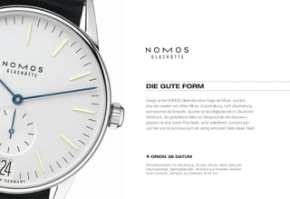 diE GuTE FOrM 
Design ist bei NOMOS Glashütte keine Frage der Mode, sondern 
eine des zweiten und dritten Blicks: Zurückhaltung, nicht Übertreibung 
kennzeichnet die Entwürfe. Spürbar ist die Mitgliedschaft im Deutschen 
Werkbund, die gedankliche Nähe zur Designschule des Bauhaus – 
gewürzt mit einer feinen Prise Berlin, jener weltoffenen, kunstsinnigen 
und hier und da durchaus auch ein wenig verrückten Seite dieser Stadt. 
OriON 38 dATuM 
Manufakturkaliber mit Handaufzug, Stunde, Minute, Kleine Sekunde, 
Datumsanzeige, Saphirglasboden, Armband aus Horween Genuine 
Shell Cordovan, Gehäuse aus Edelstahl, Ø 38 mm 
 