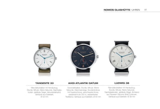NOMOS GLASHÜTTE | UHREN 
TANGENTE 33 
Manufakturkaliber mit Handaufzug, 
Stunde, Minute, Kleine Sekunde, Saphirglas-boden, 
gebläute Zeiger, Velourslederband, 
Gehäuse aus Edelstahl, 
Ø 33 mm 
AHOi ATLANTik dATuM 
Automatikkaliber, Stunde, Minute, Kleine 
Sekunde, Datumsanzeige, Stundenindices 
mit Superluminova, verschraubte Krone, 
wasserdicht bis 200 m, wasserfestes 
Textilband, Gehäuse aus Edelstahl, Ø 40 mm 
LudWiG 38 
Manufakturkaliber mit Handaufzug, 
Stunde, Minute, Kleine Sekunde, 
Saphirglasboden, gebläute Zeiger, Armband 
aus Horween Genuine Shell Cordovan, 
Gehäuse aus Edelstahl, Ø 38 mm 
17 
 